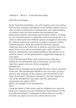 Ashford 6: - Week 5 - Final Research Paper
Final Research Paper
In the Final Research Paper, you will examine your own culture
from an etic (outsider's) perspective and another culture from an
emic (insider's) perspective to demonstrate your understanding
of cultural relativism and examine misconceptions and
ethnocentric beliefs concerning each of these cultures. In doing
so, you will demonstrate a culturally relativistic perspective, in
order to understand why different groups of people do what they
do, without expressing a positive or negative opinion of their
cultural practices. Keep the distinction between cultural
relativism and moral relativism in mind as you write your final
paper. Even if you do not personally agree with a cultural
practice, demonstrate your understanding of the practice in its
cultural context. Avoid opinionated or judgmental language in
your paper.
Your Final Research Paper will consist of two main parts,
framed by an Introduction and a Conclusion. See the flow
chart for a quick overview of the assignment.
Introduction
Begin with an introductory paragraph that has a thesis statement
at the end. The introduction should set up your topic, giving a
preview and summary of the analysis you will present in the
body of the paper. The thesis statement is the last sentence or
two of the introduction and states what the main point
structuring your paper will be.
Here is an example of an Introduction.
Part I
Using the Miner (1956) article and the feedback you received
from your instructor on your “Summarize Your Sources for the
Final Research Paper” assignment in Week Three as a guide,
describe one aspect of your own culture from an etic
 