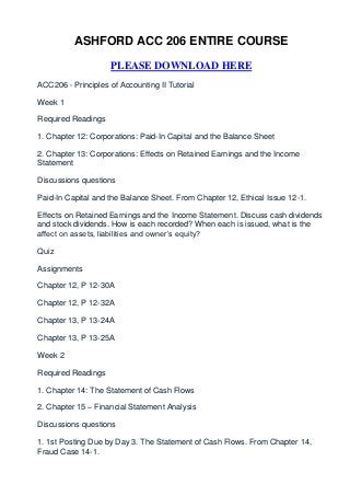 ASHFORD ACC 206 ENTIRE COURSE

                    PLEASE DOWNLOAD HERE
ACC206 - Principles of Accounting II Tutorial

Week 1

Required Readings

1. Chapter 12: Corporations: Paid-In Capital and the Balance Sheet

2. Chapter 13: Corporations: Effects on Retained Earnings and the Income
Statement

Discussions questions

Paid-In Capital and the Balance Sheet. From Chapter 12, Ethical Issue 12-1.

Effects on Retained Earnings and the Income Statement. Discuss cash dividends
and stock dividends. How is each recorded? When each is issued, what is the
affect on assets, liabilities and owner’s equity?

Quiz

Assignments

Chapter 12, P 12-30A

Chapter 12, P 12-32A

Chapter 13, P 13-24A

Chapter 13, P 13-25A

Week 2

Required Readings

1. Chapter 14: The Statement of Cash Flows

2. Chapter 15 – Financial Statement Analysis

Discussions questions

1. 1st Posting Due by Day 3. The Statement of Cash Flows. From Chapter 14,
Fraud Case 14-1.
 