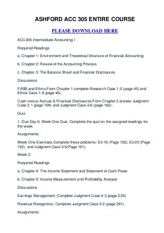 ASHFORD ACC 305 ENTIRE COURSE

                    PLEASE DOWNLOAD HERE
ACC305 Intermediate Accounting I

Required Readings

a. Chapter 1: Environment and Theoretical Structure of Financial Accounting

b. Chapter 2: Review of the Accounting Process

c. Chapter 3: The Balance Sheet and Financial Disclosures

Discussions

FASB and Ethics.From Chapter 1 complete Research Case 1-3 (page 45) and
Ethics Case 1-8 (page 46).

Cash versus Accrual & Financial Disclosures.From Chapter 2 answer Judgment
Case 2-1 (page 109) and Judgment Case 3-6 (page 162).

Quiz

1. Due Day 6. Week One Quiz. Complete the quiz on the assigned readings for
the week.

Assignments

Week One Exercises.Complete these problems: E3-18 (Page 152), E3-20 (Page
152), and Judgment Case 3-5(Page 161).

Week 2

Required Readings

a. Chapter 4: The Income Statement and Statement of Cash Flows

b. Chapter 5: Income Measurement and Profitability Analysis

Discussions

Earnings Management. Complete Judgment Case 4-3 (page 225).

Revenue Recognition. Complete Judgment Case 5-2 (page 291).

Assignments
 