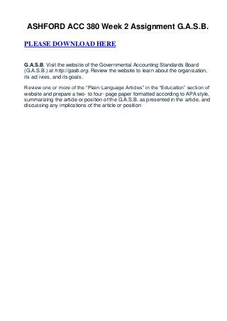 ASHFORD ACC 380 Week 2 Assignment G.A.S.B.

PLEASE DOWNLOAD HERE


G.A.S.B. Visit the website of the Governmental Accounting Standards Board
(G.A.S.B.) at http://gasb.org. Review the website to learn about the organization,
its act ivies, and its goals.

Review one or more of the “Plain-Language Articles” in the “Education” section of
website and prepare a two- to four- page paper formatted according to APA style,
summarizing the article or position of the G.A.S.B. as presented in the article, and
discussing any implications of the article or position
 