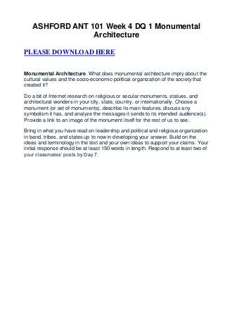 ASHFORD ANT 101 Week 4 DQ 1 Monumental
                Architecture

PLEASE DOWNLOAD HERE


Monumental Architecture. What does monumental architecture imply about the
cultural values and the socio-economic-political organization of the society that
created it?

Do a bit of Internet research on religious or secular monuments, statues, and
architectural wonders in your city, state, country, or internationally. Choose a
monument (or set of monuments), describe its main features, discuss any
symbolism it has, and analyze the messages it sends to its intended audience(s).
Provide a link to an image of the monument itself for the rest of us to see.

Bring in what you have read on leadership and political and religious organization
in band, tribes, and states up to now in developing your answer. Build on the
ideas and terminology in the text and your own ideas to support your claims. Your
initial response should be at least 150 words in length. Respond to at least two of
your classmates’ posts by Day 7.
 