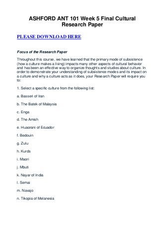 ASHFORD ANT 101 Week 5 Final Cultural
                    Research Paper

PLEASE DOWNLOAD HERE


Focus of the Research Paper

Throughout this course, we have learned that the primary mode of subsistence
(how a culture makes a living) impacts many other aspects of cultural behavior
and has been an effective way to organize thoughts and studies about culture. In
order to demonstrate your understanding of subsistence modes and its impact on
a culture and why a culture acts as it does, your Research Paper will require you
to:

1. Select a specific culture from the following list:

a. Basseri of Iran

b. The Batek of Malaysia

c. Enga

d. The Amish

e. Huaorani of Ecuador

f. Bedouin

g. Zulu

h. Kurds

i. Maori

j. Mbuti

k. Nayar of India

l. Semai

m. Navajo

n. Tikopia of Melanesia
 
