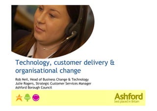 Technology, customer delivery &
organisational change
Rob Neil, Head of Business Change & Technology
Julie Rogers, Strategic Customer Services Manager
Ashford Borough Council
 