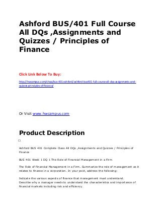Ashford BUS/401 Full Course
All DQs ,Assignments and
Quizzes / Principles of
Finance
Click Link Below To Buy:
http://hwcampus.com/shop/bus-401-ashford/ashford-bus401-full-course-all-dqs-assignments-and-
quizzes-principles-of-finance/
Or Visit www.hwcampus.com
Product Description
 
Ashford BUS 401 Complete Class All DQs ,Assignments and Quizzes / Principles of
Finance
BUS 401 Week 1 DQ 1 The Role of Financial Management in a Firm
The Role of Financial Management in a Firm. Summarize the role of management as it
relates to finance in a corporation. In your post, address the following:
Indicate the various aspects of finance that management must understand.
Describe why a manager needs to understand the characteristics and importance of
financial markets including risk and efficiency.
 