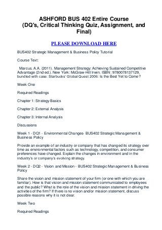 ASHFORD BUS 402 Entire Course
   (DQ's, Critical Thinking Quiz, Assignment, and
                         Final)

                     PLEASE DOWNLOAD HERE
BUS402 Strategic Management & Business Policy Tutorial

Course Text:

 Marcus, A.A. (2011). Management Strategy: Achieving Sustained Competitive
Advantage (2nd ed.). New York: McGraw-Hill Irwin. ISBN: 9780078137129,
bundled with case: Starbucks’ Global Quest 2006: Is the Best Yet to Come?

Week One

Required Readings

Chapter 1: Strategy Basics

Chapter 2: External Analysis

Chapter 3: Internal Analysis

Discussions

Week 1 - DQ1 - Environmental Changes- BUS402 Strategic Management &
Business Policy

Provide an example of an industry or company that has changed its strategy over
time as environmental factors such as technology, competition, and consumer
preferences have changed. Explain the changes in environment and in the
industry’s or company’s evolving strategy.

Week 2 - DQ2 - Vision and Mission - BUS402 Strategic Management & Business
Policy

Share the vision and mission statement of your firm (or one with which you are
familiar). How is that vision and mission statement communicated to employees
and the public? What is the role of the vision and mission statement in driving the
activities of the firm? If there is no vision and/or mission statement, discuss
possible reasons why it is not clear.

Week Two

Required Readings
 