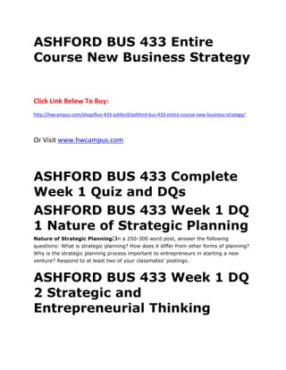 ASHFORD BUS 433 Entire
Course New Business Strategy
Click Link Below To Buy:
http://hwcampus.com/shop/bus-433-ashford/ashford-bus-433-entire-course-new-business-strategy/
Or Visit www.hwcampus.com
ASHFORD BUS 433 Complete
Week 1 Quiz and DQs
ASHFORD BUS 433 Week 1 DQ
1 Nature of Strategic Planning
Nature of Strategic Planning. In a 250-300 word post, answer the following
questions: What is strategic planning? How does it differ from other forms of planning?
Why is the strategic planning process important to entrepreneurs in starting a new
venture? Respond to at least two of your classmates’ postings.
ASHFORD BUS 433 Week 1 DQ
2 Strategic and
Entrepreneurial Thinking
 
