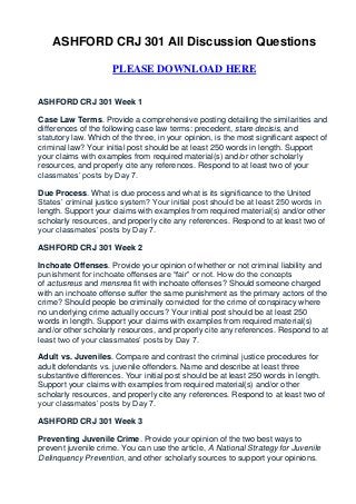 ASHFORD CRJ 301 All Discussion Questions

                     PLEASE DOWNLOAD HERE


ASHFORD CRJ 301 Week 1

Case Law Terms. Provide a comprehensive posting detailing the similarities and
differences of the following case law terms: precedent, stare decisis, and
statutory law. Which of the three, in your opinion, is the most significant aspect of
criminal law? Your initial post should be at least 250 words in length. Support
your claims with examples from required material(s) and/or other scholarly
resources, and properly cite any references. Respond to at least two of your
classmates’ posts by Day 7.

Due Process. What is due process and what is its significance to the United
States’ criminal justice system? Your initial post should be at least 250 words in
length. Support your claims with examples from required material(s) and/or other
scholarly resources, and properly cite any references. Respond to at least two of
your classmates’ posts by Day 7.

ASHFORD CRJ 301 Week 2

Inchoate Offenses. Provide your opinion of whether or not criminal liability and
punishment for inchoate offenses are “fair” or not. How do the concepts
of actusreus and mensrea fit with inchoate offenses? Should someone charged
with an inchoate offense suffer the same punishment as the primary actors of the
crime? Should people be criminally convicted for the crime of conspiracy where
no underlying crime actually occurs? Your initial post should be at least 250
words in length. Support your claims with examples from required material(s)
and/or other scholarly resources, and properly cite any references. Respond to at
least two of your classmates’ posts by Day 7.

Adult vs. Juveniles. Compare and contrast the criminal justice procedures for
adult defendants vs. juvenile offenders. Name and describe at least three
substantive differences. Your initial post should be at least 250 words in length.
Support your claims with examples from required material(s) and/or other
scholarly resources, and properly cite any references. Respond to at least two of
your classmates’ posts by Day 7.

ASHFORD CRJ 301 Week 3

Preventing Juvenile Crime. Provide your opinion of the two best ways to
prevent juvenile crime. You can use the article, A National Strategy for Juvenile
Delinquency Prevention, and other scholarly sources to support your opinions.
 
