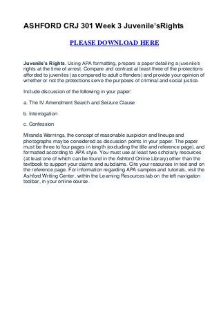 ASHFORD CRJ 301 Week 3 Juvenile’sRights

                     PLEASE DOWNLOAD HERE


Juvenile’s Rights. Using APA formatting, prepare a paper detailing a juvenile’s
rights at the time of arrest. Compare and contrast at least three of the protections
afforded to juveniles (as compared to adult offenders) and provide your opinion of
whether or not the protections serve the purposes of criminal and social justice.

Include discussion of the following in your paper:

a. The IV Amendment Search and Seizure Clause

b. Interrogation

c. Confession

Miranda Warnings, the concept of reasonable suspicion and lineups and
photographs may be considered as discussion points in your paper. The paper
must be three to four pages in length (excluding the title and reference page), and
formatted according to APA style. You must use at least two scholarly resources
(at least one of which can be found in the Ashford Online Library) other than the
textbook to support your claims and subclaims. Cite your resources in text and on
the reference page. For information regarding APA samples and tutorials, visit the
Ashford Writing Center, within the Learning Resources tab on the left navigation
toolbar, in your online course.
 