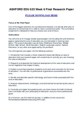 ASHFORD EDU 623 Week 6 Final Research Paper

                     PLEASE DOWNLOAD HERE


Focus of the Final Paper

One of the biggest decisions for a professional educator is to decide what area of
education to concentrate on in order to have a successful career. This summative
assignment is designed to help you choose your area of focus.

Instructions

You will write an 8-10 page double spaced paper (not including title and reference
pages) explaining the area of education you are interested in learning more
about. This area of education may be Early Childhood, Elementary, Middle
School, High School, Adult Education, English Language Learner, Special
Education, or any other area approved by the professor.

You will organize your paper into the following sections:

1. Introduction that includes a thesis statement clearly identifying an area of
education that your research paper will concentrate on and why you are choosing
this area of education.

2. Research and describe the historical development of this area of education and
current legislation that shapes it today.

3. Explain current best practices related to curriculum and instruction for this area
of education. You will refer to professional organizations associated with this
area.

4. Identify and describe specific technology and future trends associated with this
area of education.

5. Analyze improvements, challenges, and controversial issues facing this area of
education.

6. Conclude your paper by explaining why you have chosen this field of interest,
how it coincides with your philosophy of education, and your future professional
goals.

At a minimum, use five external sources, in addition to the course text.
Remembertociteallreferencesusing APA style.
 