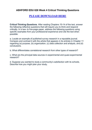 ASHFORD EDU 626 Week 4 Critical Thinking Questions

                     PLEASE DOWNLOAD HERE


Critical Thinking Questions. After reading Chapters 10-14 of the text, answer
the following reflective questions that will require you to think and respond
critically. In a two- to five-page paper, address the following questions using
specific examples from your professional experience and cite the text when
possible:

a. Locate an example of published survey research in a reputable journal.
Compare and contrast it with the article that appears in its entirety in Chapter 11
regarding (a) purpose, (b) organization, (c) data collection and analysis, and (d)
conclusions.

b. What differentiates correlational research from other types of research?

c. What are the principal data sources in experimental and quasi-experimental
research?

d. Suppose you wanted to study a community’s satisfaction with its schools.
Describe how you might plan your study.
 