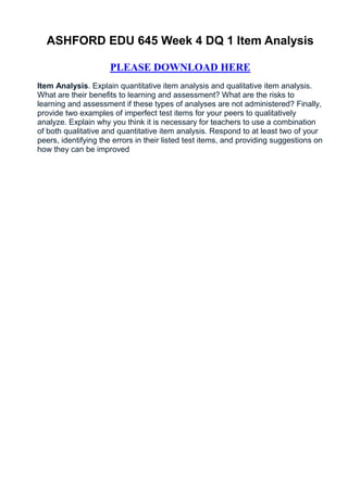 ASHFORD EDU 645 Week 4 DQ 1 Item Analysis

                     PLEASE DOWNLOAD HERE
Item Analysis. Explain quantitative item analysis and qualitative item analysis.
What are their benefits to learning and assessment? What are the risks to
learning and assessment if these types of analyses are not administered? Finally,
provide two examples of imperfect test items for your peers to qualitatively
analyze. Explain why you think it is necessary for teachers to use a combination
of both qualitative and quantitative item analysis. Respond to at least two of your
peers, identifying the errors in their listed test items, and providing suggestions on
how they can be improved
 