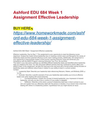 Ashford EDU 684 Week 1
Assignment Effective Leadership
BUY HERE⬊
https://www.homeworkmade.com/ashf
ord-edu-684-week-1-assignment-
effective-leadership/
Ashford EDU 684 Week 1 Assignment Effective Leadership
Effective Leadership. Due by Day 7. This assignment is your opportunity to meet the following course
objectives: Analyze the impact school leadership has on creating a school vision and Recognize the variety of
leadership styles and their potential influence on the vision making process. Additionally, this assignment is
your opportunity to demonstrate mastery of the Course Learning Outcome Three and reinforces your
competency with the MAED Program Learning Outcomes Two, Five, Six and Nine.
This week in your discussion postings you identified different leadership styles and identified which leadership
style you related to the most. You also discussed different barriers that may contribute to and/or affect your
ability to lead. In this assignment, we take this learning to the next level with a formal written activity focused on
leadership styles and reflection about those in relation to your ability to lead in a school context.
Content
 Leadership Style: Describe your leadership style referencing Marzano, Waters, and McNulty (2005, p.
13-19).
 Example: Describe a specific example of how your leadership style enables you to be an effective
leader even when dealing with school adversity.
o Concept/Impression: Explain the concept of shared leadership, your impression of shared
leadership, and why you like to be in control or if you prefer to delegate.
o Reflection: Describe a time when a person’s leadership style was in direct contrast to your
own and explain how you effectively dealt with the person or situation. If you haven’t had a hard time
dealing with others in a leadership position, hypothesize how you might resolve an issue.
 