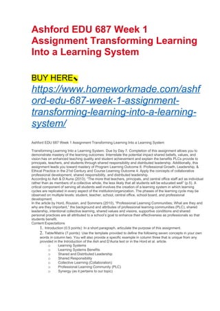 Ashford EDU 687 Week 1
Assignment Transforming Learning
Into a Learning System
BUY HERE⬊
https://www.homeworkmade.com/ashf
ord-edu-687-week-1-assignment-
transforming-learning-into-a-learning-
system/
Ashford EDU 687 Week 1 Assignment Transforming Learning Into a Learning System
Transforming Learning Into a Learning System. Due by Day 7. Completion of this assignment allows you to
demonstrate mastery of the learning outcomes: Interrelate the potential impact shared beliefs, values, and
vision has on enhanced teaching quality and student achievement and explain the benefits PLCs provide to
principals, teachers, and students through shared responsibility and distributed leadership. Additionally, this
assignment leads you toward mastery of Program Learning Outcome 6: Professional Growth, Leadership, &
Ethical Practice in the 21st Century and Course Learning Outcome 4: Apply the concepts of collaborative
professional development, shared responsibility, and distributed leadership.
According to Ash & D’Auria (2013), “The more that teachers, principals, and central office staff act as individual
rather than as members of a collective whole, the less likely that all students will be educated well” (p.5). A
critical component of serving all students well involves the creation of a learning system in which learning
cycles are replicated in every aspect of the institution/organization. The phases of the learning cycle may be
observed on multiple levels: student, teacher, school, central office, school board, and professional
development.
In the article by Hord, Roussin, and Sommers (2010), “Professional Learning Communities; What are they and
why are they important,” the background and attributes of professional learning communities (PLC), shared
leadership, intentional collective learning, shared values and visions, supportive conditions and shared
personal practices are all attributed to a school’s goal to enhance their effectiveness as professionals so that
students benefit.
Content Expectations
1. Introduction (0.5 points): In a short paragraph, articulate the purpose of this assignment.
2. Table/Matrix (7 points): Use the template provided to define the following seven concepts in your own
words in column two. You will also provide a specific example in column three that is unique from any
provided in the Introduction of the Ash and D’Auria text or in the Hord et al. article.
o Learning Systems
o Learning Systems Benefits
o Shared and Distributed Leadership
o Shared Responsibility
o Collective Learning (Collaboration)
o Professional Learning Community (PLC)
o Synergy (as it pertains to our topic)
 