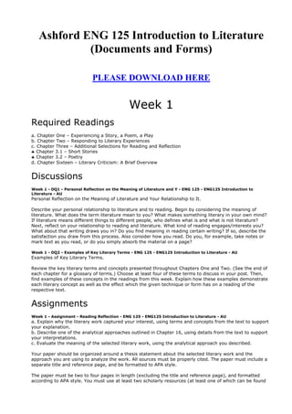 Ashford ENG 125 Introduction to Literature
            (Documents and Forms)

                            PLEASE DOWNLOAD HERE


                                             Week 1
Required Readings
a. Chapter One – Experiencing a Story, a Poem, a Play
b. Chapter Two – Responding to Literary Experiences
c. Chapter Three – Additional Selections for Reading and Reflection
   Chapter 3.1 – Short Stories
   Chapter 3.2 – Poetry
d. Chapter Sixteen – Literary Criticism: A Brief Overview


Discussions
Week 1 - DQ1 - Personal Reflection on the Meaning of Literature and Y - ENG 125 - ENG125 Introduction to
Literature - AU
Personal Reflection on the Meaning of Literature and Your Relationship to It.

Describe your personal relationship to literature and to reading. Begin by considering the meaning of
literature. What does the term literature mean to you? What makes something literary in your own mind?
If literature means different things to different people, who defines what is and what is not literature?
Next, reflect on your relationship to reading and literature. What kind of reading engages/interests you?
What about that writing draws you in? Do you find meaning in reading certain writing? If so, describe the
satisfaction you draw from this process. Also consider how you read. Do you, for example, take notes or
mark text as you read, or do you simply absorb the material on a page?

Week 1 - DQ2 - Examples of Key Literary Terms - ENG 125 - ENG125 Introduction to Literature - AU
Examples of Key Literary Terms.

Review the key literary terms and concepts presented throughout Chapters One and Two. (See the end of
each chapter for a glossary of terms.) Choose at least four of these terms to discuss in your post. Then,
find examples of these concepts in the readings from this week. Explain how these examples demonstrate
each literary concept as well as the effect which the given technique or form has on a reading of the
respective text.


Assignments
Week 1 - Assignment - Reading Reflection - ENG 125 - ENG125 Introduction to Literature - AU
a. Explain why the literary work captured your interest, using terms and concepts from the text to support
your explanation.
b. Describe one of the analytical approaches outlined in Chapter 16, using details from the text to support
your interpretations.
c. Evaluate the meaning of the selected literary work, using the analytical approach you described.

Your paper should be organized around a thesis statement about the selected literary work and the
approach you are using to analyze the work. All sources must be properly cited. The paper must include a
separate title and reference page, and be formatted to APA style.

The paper must be two to four pages in length (excluding the title and reference page), and formatted
according to APA style. You must use at least two scholarly resources (at least one of which can be found
 