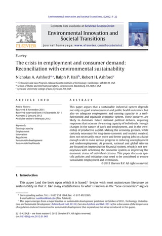 Environmental Innovation and Societal Transitions 2 (2012) 1–22

Contents lists available at SciVerse ScienceDirect

Environmental Innovation and
Societal Transitions
journal homepage: www.elsevier.com/locate/eist

Survey

The crisis in employment and consumer demand:
Reconciliation with environmental sustainability
Nicholas A. Ashford a,∗, Ralph P. Hall b, Robert H. Ashford c
a
b
c

Technology and Law Program, Massachusetts Institute of Technology, Cambridge, MA 02139, USA
School of Public and International Affairs, Virginia Tech, Blacksburg, VA 24061, USA
Syracuse University College of Law, Syracuse, NY, USA

a r t i c l e

i n f o

Article history:
Received 8 November 2011
Received in revised form 19 December 2011
Accepted 2 January 2012
Available online 8 February 2012
Keywords:
Earning capacity
Employment
Innovation
Regulation
Sustainable development
Sustainable livelihoods

a b s t r a c t
This paper argues that a sustainable industrial system depends
not only on good environmental and public health outcomes, but
also on adequate employment and earning capacity in a wellfunctioning and equitable economic system. These concerns are
likely to dominate future national political debates, requiring
responses that increase the earning capacity of individuals through
changes in the nature of work and employment, and in the ownership of productive capital. Making the economy greener, while
certainly necessary for long-term economic and societal survival,
does not necessarily mean more and better paying jobs on a large
enough scale to make serious progress to reducing unemployment
and underemployment. At present, national and global reforms
are focused on improving the ﬁnancial system, which is not synonymous with reforming the economic system or improving the
economic status of individual citizens. This paper discusses speciﬁc policies and initiatives that need to be considered to ensure
sustainable employment and livelihoods.
© 2012 Elsevier B.V. All rights reserved.

1. Introduction
This paper (and the book upon which it is based)1 breaks with most mainstream literature on
sustainability in that it, like many contributions to what is known as the “new economics,” argues
∗ Corresponding author. Tel.: +1 617 253 1664; fax: +1 617 452 2265.
E-mail address: nashford@mit.edu (N.A. Ashford).
1
This paper emerges from a major treatise on sustainable development published in October of 2011, Technology, Globalization, and Sustainable Development (Ashford and Hall, 2011b). See also Ashford and Hall (2011a) for a discussion of the importance
of regulation-induced innovation for sustainable development that expands on the ideas introduced in this paper.
2210-4224/$ – see front matter © 2012 Elsevier B.V. All rights reserved.
doi:10.1016/j.eist.2012.01.002

 
