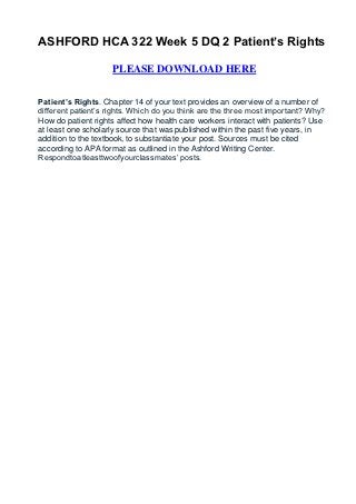 ASHFORD HCA 322 Week 5 DQ 2 Patient’s Rights

                    PLEASE DOWNLOAD HERE


Patient’s Rights. Chapter 14 of your text provides an overview of a number of
different patient’s rights. Which do you think are the three most important? Why?
How do patient rights affect how health care workers interact with patients? Use
at least one scholarly source that was published within the past five years, in
addition to the textbook, to substantiate your post. Sources must be cited
according to APA format as outlined in the Ashford Writing Center.
Respondtoatleasttwoofyourclassmates’ posts.
 