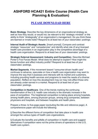 ASHFORD HCA421 Entire Course (Health Care
            Planning & Evaluation)

                     PLEASE DOWNLOAD HERE


Basic Strategy. Describe the key dimensions of an organizational strategy as
well as how they would, or would not, be relevant to the “strategic mindset” or the
ability to think “strategically” of an organization’s management. Do you think these
are learned or innate traits? Respond to at least two of your classmates’ postings.

Internal Audit of Strategic Assets. [Insert prompt]. Compare and contrast
strategic “resources” and “competencies” and identify what role (if any) licensed
health care providers in an organization play in the competitive advantage of a
health care organization. Respond to at least two of your classmates’ postings.

Strategic External Assessment: Industry and Competition. Describe Michael
Porter’s Five Forces Model. What does he attempt to explain? How might the
forces function and affect industry profits? Respond to at least two of your
classmates’ postings.

Market Segments. If the movement toward “consumer-driven health care”
continues to advance, speculate on how a health care organization may want to
improve the way that it assesses and interacts with its market and customers,
including providing health services and programs to meet the needs of a diverse
population. Reflect on how this development may (or may not) affect those who
are already under-served in a market. Respond to at least two of your
classmates’ postings.

Competition in Healthcare. One of the trends marking the continuing
transformation of the U.S. health care industry is the dramatic increase in the
pace of competition. The heightened competition is taking place among hospitals,
among health plans, among physician groups, among drug companies, between
physicians and hospitals, and between hospitals and health plans.

Prepare a three- to five-page paper (excluding the title and reference page). A
comprehensive paper will include the following:

§ Describe the different forms of competition that take place in health care
amongst the various types of health care organizations.

§ Evaluate the benefits and pitfalls of competition in health care and suggest
alternatives if competition were not the prime drivers of operations in the U.S.
health care system.
 