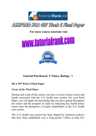For more course tutorials visit

Tutorial Purchased: 4 Times, Rating:

A

HCA 497 Week 5 Final Paper
Focus of the Final Paper
During each week of the course, you have covered various issues and
trends associated with the U.S. health care system. For your Final
Paper, you will apply the knowledge that you have gained throughout
the course and the program of study by analyzing key health policy
issues from the perspective of major stakeholders in the U.S. health
care system.
The U.S. health care system has been shaped by numerous policies
that have been established over a long period. Utilize at least five

 