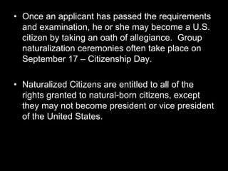 • Once an applicant has passed the requirements
and examination, he or she may become a U.S.
citizen by taking an oath of allegiance. Group
naturalization ceremonies often take place on
September 17 – Citizenship Day.
• Naturalized Citizens are entitled to all of the
rights granted to natural-born citizens, except
they may not become president or vice president
of the United States.
 