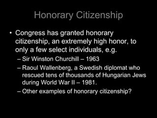Honorary Citizenship
• Congress has granted honorary
citizenship, an extremely high honor, to
only a few select individuals, e.g.
– Sir Winston Churchill – 1963
– Raoul Wallenberg, a Swedish diplomat who
rescued tens of thousands of Hungarian Jews
during World War II – 1981.
– Other examples of honorary citizenship?
 