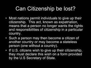 Can Citizenship be lost?
• Most nations permit individuals to give up their
citizenship. This act, known as expatriation,
means that a person no longer wants the rights
and responsibilities of citizenship in a particular
country.
• Such a person may then become a citizen of
another country or may become a stateless
person (one without a country).
• If U.S. citizens wish to give up their citizenship,
they must declare this wish on a form provided
by the U.S Secretary of State.
 