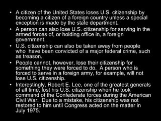 • A citizen of the United States loses U.S. citizenship by
becoming a citizen of a foreign country unless a special
exception is made by the state department.
• A person can also lose U.S. citizenship for serving in the
armed forces of, or holding office in, a foreign
government.
• U.S. citizenship can also be taken away from people
who have been convicted of a major federal crime, such
as treason.
• People cannot, however, lose their citizenship for
something they were forced to do. A person who is
forced to serve in a foreign army, for example, will not
lose U.S. citizenship.
• Interestingly, Robert E. Lee, one of the greatest generals
of all time, lost his U.S. citizenship when he took
command of the Confederate forces during the American
Civil War. Due to a mistake, his citizenship was not
restored to him until Congress acted on the matter in
July 1975.
 