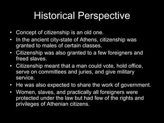 Historical Perspective
• Concept of citizenship is an old one.
• In the ancient city-state of Athens, citizenship was
granted to males of certain classes.
• Citizenship was also granted to a few foreigners and
freed slaves.
• Citizenship meant that a man could vote, hold office,
serve on committees and juries, and give military
service.
• He was also expected to share the work of government.
• Women, slaves, and practically all foreigners were
protected under the law but had few of the rights and
privileges of Athenian citizens.
 