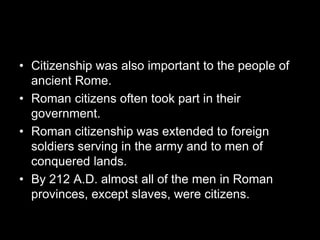 • Citizenship was also important to the people of
ancient Rome.
• Roman citizens often took part in their
government.
• Roman citizenship was extended to foreign
soldiers serving in the army and to men of
conquered lands.
• By 212 A.D. almost all of the men in Roman
provinces, except slaves, were citizens.
 