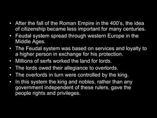 • After the fall of the Roman Empire in the 400’s, the idea
of citizenship became less important for many centuries.
• Feudal system spread through western Europe in the
Middle Ages.
• The Feudal system was based on services and loyalty to
a higher person in exchange for his protection.
• Millions of serfs worked the land for lords.
• The lords owed their allegiance to overlords.
• The overlords in turn were controlled by the king.
• In this system the king and nobles, rather than any
government independent of these rulers, gave the
people rights and privileges.
 
