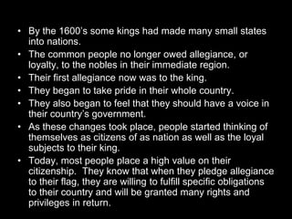 • By the 1600’s some kings had made many small states
into nations.
• The common people no longer owed allegiance, or
loyalty, to the nobles in their immediate region.
• Their first allegiance now was to the king.
• They began to take pride in their whole country.
• They also began to feel that they should have a voice in
their country’s government.
• As these changes took place, people started thinking of
themselves as citizens of as nation as well as the loyal
subjects to their king.
• Today, most people place a high value on their
citizenship. They know that when they pledge allegiance
to their flag, they are willing to fulfill specific obligations
to their country and will be granted many rights and
privileges in return.
 