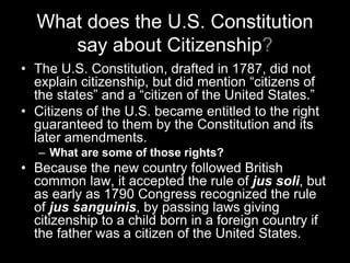 What does the U.S. Constitution
say about Citizenship?
• The U.S. Constitution, drafted in 1787, did not
explain citizenship, but did mention “citizens of
the states” and a “citizen of the United States.”
• Citizens of the U.S. became entitled to the right
guaranteed to them by the Constitution and its
later amendments.
– What are some of those rights?
• Because the new country followed British
common law, it accepted the rule of jus soli, but
as early as 1790 Congress recognized the rule
of jus sanguinis, by passing laws giving
citizenship to a child born in a foreign country if
the father was a citizen of the United States.
 
