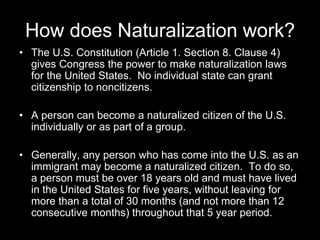 How does Naturalization work?
• The U.S. Constitution (Article 1. Section 8. Clause 4)
gives Congress the power to make naturalization laws
for the United States. No individual state can grant
citizenship to noncitizens.
• A person can become a naturalized citizen of the U.S.
individually or as part of a group.
• Generally, any person who has come into the U.S. as an
immigrant may become a naturalized citizen. To do so,
a person must be over 18 years old and must have lived
in the United States for five years, without leaving for
more than a total of 30 months (and not more than 12
consecutive months) throughout that 5 year period.
 