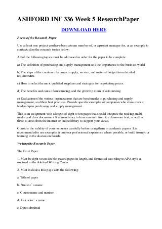 ASHFORD INF 336 Week 5 ResearchPaper
                                  DOWNLOAD HERE
Focus of the Research Paper

Use at least one project you have been a team member of, or a project manager for, as an example to
contextualize the research topics below:

All of the following topics must be addressed in order for the paper to be complete:

a) The definition of purchasing and supply management and the importance to the business world.

b) The steps of the creation of a project supply, service, and material budget from detailed
requirements.

c) How to select the most qualified suppliers and strategies for negotiating prices.

d) The benefits and costs of outsourcing, and the growth pattern of outsourcing.

e) Evaluation of the various organizations that are benchmarks in purchasing and supply
management, and their best practices. Provide specific examples of companies who show market
leadership in purchasing and supply management

This is an assignment with a length of eight to ten pages that should integrate the reading, multi-
media and class discussions. It is mandatory to have research from the classroom text, as well as
three sources from the internet or online library to support your views.

Consider the validity of your resources carefully before using them in academic papers. It is
recommended to use examples from your professional experience where possible, or build from your
learning in the discussion boards.

Writing the Research Paper

The Final Paper:

1. Must be eight to ten double-spaced pages in length, and formatted according to APA style as
outlined in the Ashford Writing Center.

2. Must include a title page with the following:

a. Title of paper

b. Student‟ s name

c. Course name and number

d. Instructor‟ s name

e. Date submitted
 