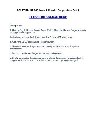ASHFORD INF 340 Week 1 Hoosier Burger Case Part 1

                     PLEASE DOWNLOAD HERE


Assignment

1. Due by Day 7. Hoosier Burger Case: Part 1. Read the Hoosier Burger scenario
on page 28 in Chapter 1 of

the text and address the following in a 1 to 3 page APA style paper:

a. Apply the SDLC approach to Hoosier Burger.

b. Using the Hoosier Burger scenario, identify an example of each system
characteristic.

c. Decompose Hoosier Burger into its major subsystems.

d. Briefly summarize the approaches to systems development discussed in this
chapter. Which approach do you feel should be used by Hoosier Burger?
 