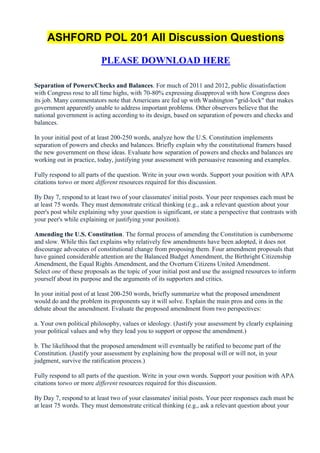 ASHFORD POL 201 All Discussion Questions

                          PLEASE DOWNLOAD HERE

Separation of Powers/Checks and Balances. For much of 2011 and 2012, public dissatisfaction
with Congress rose to all time highs, with 70-80% expressing disapproval with how Congress does
its job. Many commentators note that Americans are fed up with Washington "grid-lock" that makes
government apparently unable to address important problems. Other observers believe that the
national government is acting according to its design, based on separation of powers and checks and
balances.

In your initial post of at least 200-250 words, analyze how the U.S. Constitution implements
separation of powers and checks and balances. Briefly explain why the constitutional framers based
the new government on these ideas. Evaluate how separation of powers and checks and balances are
working out in practice, today, justifying your assessment with persuasive reasoning and examples.

Fully respond to all parts of the question. Write in your own words. Support your position with APA
citations totwo or more different resources required for this discussion.

By Day 7, respond to at least two of your classmates' initial posts. Your peer responses each must be
at least 75 words. They must demonstrate critical thinking (e.g., ask a relevant question about your
peer's post while explaining why your question is significant, or state a perspective that contrasts with
your peer's while explaining or justifying your position).

Amending the U.S. Constitution. The formal process of amending the Constitution is cumbersome
and slow. While this fact explains why relatively few amendments have been adopted, it does not
discourage advocates of constitutional change from proposing them. Four amendment proposals that
have gained considerable attention are the Balanced Budget Amendment, the Birthright Citizenship
Amendment, the Equal Rights Amendment, and the Overturn Citizens United Amendment.
Select one of these proposals as the topic of your initial post and use the assigned resources to inform
yourself about its purpose and the arguments of its supporters and critics.

In your initial post of at least 200-250 words, briefly summarize what the proposed amendment
would do and the problem its proponents say it will solve. Explain the main pros and cons in the
debate about the amendment. Evaluate the proposed amendment from two perspectives:

a. Your own political philosophy, values or ideology. (Justify your assessment by clearly explaining
your political values and why they lead you to support or oppose the amendment.)

b. The likelihood that the proposed amendment will eventually be ratified to become part of the
Constitution. (Justify your assessment by explaining how the proposal will or will not, in your
judgment, survive the ratification process.)

Fully respond to all parts of the question. Write in your own words. Support your position with APA
citations totwo or more different resources required for this discussion.

By Day 7, respond to at least two of your classmates' initial posts. Your peer responses each must be
at least 75 words. They must demonstrate critical thinking (e.g., ask a relevant question about your
 