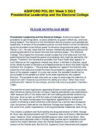 ASHFORD POL 201 Week 3 DQ 2
Presidential Leadership and the Electoral College



                      PLEASE DOWNLOAD HERE

Presidential Leadership and the Electoral College. Americans expect their
presidents to get things done, to solve problems, to govern effectively, and to be
strong leaders. The framers of the Constitution did not envision such presidential
leadership. A scholar of the presidency points out that Article II of the Constitution
gives the president scant formal power to influence congressional policy-making
(Simon, n.d.). He also notes that the framers intentionally designed a process for
selecting presidents that would minimize their political power – the Electoral
College. They hoped this institution would insulate the chief executive from the
public because they feared the power of presidents who might be elected by the
people. Therefore, the Constitution provides that "Each State shall appoint, in
such Manner as the Legislature thereof may direct, a Number of Electors, equal
to the whole Number of Senators and Representatives to which the State may be
entitled in the Congress..." Having state legislatures "appoint" the Electors who
select the chief executive would minimize the president's capacity to lead on the
basis of his popular support. In a very real sense, the president would not be
accountable to the people but rather to the state legislatures who appoint
Electors. This procedure was also seen as a way to encourage the selection of
statesmen with "characters preeminent for ability and virtue” rather than mere
politicians with “talents for low intrigue, and the little arts of popularity” (Hamilton,
1788).

The practice of state legislatures appointing Electors continued for many years.
Most American history texts do not report national presidential vote totals before
1824 because 25% of the states were still not holding presidential elections by
that year. Even as late as 1876 the state of Colorado's legislature appointed
Electors. As states moved away from legislative appointment to the current
system of allowing a state's Electors to be chosen by a winner-take-all popular
vote, the primary rationale for the Electoral College was forgotten in history. At
the same time, public expectations of strong presidential leadership were rising.

This creates a problem well illustrated by the disputed election of 2000. George
W. Bush was elected president with 271 electoral votes to Al Gore's 266 electoral
votes. However, Gore amassed 543,895 popular votes more than Bush. Also,
because some disputed votes in Florida made unclear which candidate should
receive the state's electoral votes, the Florida Supreme Court ordered a full
recount of the Florida vote. But the U.S. Supreme Court intervened and stopped
 