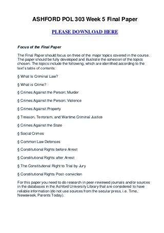 ASHFORD POL 303 Week 5 Final Paper

                     PLEASE DOWNLOAD HERE


Focus of the Final Paper

The Final Paper should focus on three of the major topics covered in the course.
The paper should be fully developed and illustrate the cohesion of the topics
chosen. The topics include the following, which are identified according to the
text’s table of contents:

§ What Is Criminal Law?

§ What is Crime?

§ Crimes Against the Person: Murder

§ Crimes Against the Person: Violence

§ Crimes Against Property

§ Treason, Terrorism, and Wartime Criminal Justice

§ Crimes Against the State

§ Social Crimes

§ Common Law Defenses

§ Constitutional Rights before Arrest

§ Constitutional Rights after Arrest

§ The Constitutional Right to Trial by Jury

§ Constitutional Rights Post- conviction

For this paper you need to do research in peer-reviewed journals and/or sources
in the databases in the Ashford University Library that are considered to have
reliable information (do not use sources from the secular press, i.e. Time,
Newsweek, Parents Today).
 