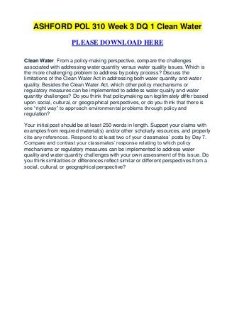 ASHFORD POL 310 Week 3 DQ 1 Clean Water

                     PLEASE DOWNLOAD HERE

Clean Water. From a policy-making perspective, compare the challenges
associated with addressing water quantity versus water quality issues. Which is
the more challenging problem to address by policy process? Discuss the
limitations of the Clean Water Act in addressing both water quantity and water
quality. Besides the Clean Water Act, which other policy mechanisms or
regulatory measures can be implemented to address water quality and water
quantity challenges? Do you think that policymaking can legitimately differ based
upon social, cultural, or geographical perspectives, or do you think that there is
one “right way” to approach environmental problems through policy and
regulation?

Your initial post should be at least 250 words in length. Support your claims with
examples from required material(s) and/or other scholarly resources, and properly
cite any references. Respond to at least two of your classmates’ posts by Day 7.
Compare and contrast your classmates’ response relating to which policy
mechanisms or regulatory measures can be implemented to address water
quality and water quantity challenges with your own assessment of this issue. Do
you think similarities or differences reflect similar or different perspectives from a
social, cultural, or geographical perspective?
 