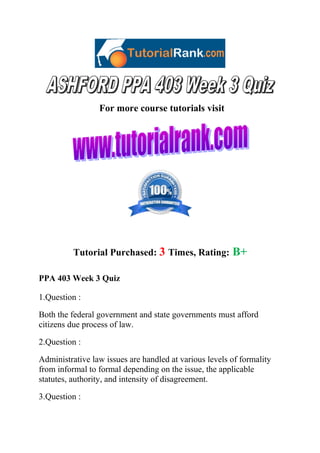 For more course tutorials visit

Tutorial Purchased: 3 Times, Rating:

B+

PPA 403 Week 3 Quiz
1.Question :
Both the federal government and state governments must afford
citizens due process of law.
2.Question :
Administrative law issues are handled at various levels of formality
from informal to formal depending on the issue, the applicable
statutes, authority, and intensity of disagreement.
3.Question :

 