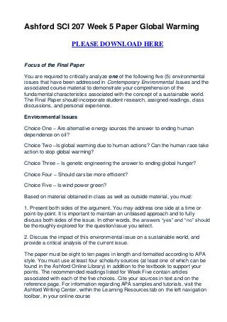 Ashford SCI 207 Week 5 Paper Global Warming

                     PLEASE DOWNLOAD HERE


Focus of the Final Paper

You are required to critically analyze one of the following five (5) environmental
issues that have been addressed in Contemporary Environmental Issues and the
associated course material to demonstrate your comprehension of the
fundamental characteristics associated with the concept of a sustainable world.
The Final Paper should incorporate student research, assigned readings, class
discussions, and personal experience.

Environmental Issues

Choice One – Are alternative energy sources the answer to ending human
dependence on oil?

Choice Two –Is global warming due to human actions? Can the human race take
action to stop global warming?

Choice Three – Is genetic engineering the answer to ending global hunger?

Choice Four – Should cars be more efficient?

Choice Five – Is wind power green?

Based on material obtained in class as well as outside material, you must:

1. Present both sides of the argument. You may address one side at a time or
point-by-point. It is important to maintain an unbiased approach and to fully
discuss both sides of the issue. In other words, the answers “yes” and “no” should
be thoroughly explored for the question/issue you select.

2. Discuss the impact of this environmental issue on a sustainable world, and
provide a critical analysis of the current issue.

The paper must be eight to ten pages in length and formatted according to APA
style. You must use at least four scholarly sources (at least one of which can be
found in the Ashford Online Library) in addition to the textbook to support your
points. The recommended readings listed for Week Five contain articles
associated with each of the five choices. Cite your sources in text and on the
reference page. For information regarding APA samples and tutorials, visit the
Ashford Writing Center, within the Learning Resources tab on the left navigation
toolbar, in your online course
 