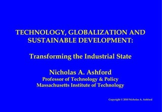 TECHNOLOGY, GLOBALIZATION AND SUSTAINABLE DEVELOPMENT: Transforming the Industrial State Nicholas A. Ashford Professor of Technology & Policy Massachusetts Institute of Technology Copyright © 2010 Nicholas A. Ashford 