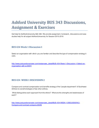 Ashford University BUS 343 Discussions,
Assignment & Exercises
Get help for Ashford University BUS 343. We provide assignment, homework, discussions and case
studies help for all subject AshfordUniversity for Session 2015-2016
BUS 434 Week 1 Discussion1
Select an organization with which you are familiar and describe the type of compensation strategy it
uses.
http://www.justquestionanswer.com/viewanswer_detail/BUS-434-Week-1-Discussion-1-Select-an-
organization-with-w-29251
BUS 434 WEEK 1 DISCUSSION 2
Compare and contrast compensation and benefits strategy of the “people department” of Southwest
Airlines to overall strategies of two other airlines.
What distinguishes each approach from the others? What are the strengths and weaknesses of
each?
http://www.justquestionanswer.com/viewanswer_detail/BUS-434-WEEK-1-DISCUSSION-2-
Compare-and-contrast-compens-29255
 