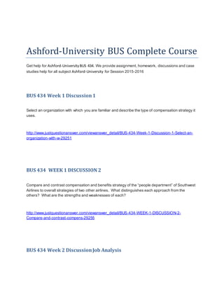 Ashford-University BUS Complete Course
Get help for Ashford-UniversityBUS 434. We provide assignment, homework, discussions and case
studies help for all subject Ashford-University for Session 2015-2016
BUS 434 Week 1 Discussion1
Select an organization with which you are familiar and describe the type of compensation strategy it
uses.
http://www.justquestionanswer.com/viewanswer_detail/BUS-434-Week-1-Discussion-1-Select-an-
organization-with-w-29251
BUS 434 WEEK 1 DISCUSSION 2
Compare and contrast compensation and benefits strategy of the “people department” of Southwest
Airlines to overall strategies of two other airlines. What distinguishes each approach from the
others? What are the strengths and weaknesses of each?
http://www.justquestionanswer.com/viewanswer_detail/BUS-434-WEEK-1-DISCUSSION-2-
Compare-and-contrast-compens-29255
BUS 434 Week 2 DiscussionJob Analysis
 