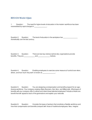 BUS 434 Week 4 Quiz
1. Question : The need for higher levels of education in the modern workforce has been
necessitated by rapid changes in ______________.
Question 2. Question : The level of education in the workplace has ________________
dramatically over the last century.
Question 3. Question : There are two key motives behind why organizations provide
benefits. They are ____________ and _____________ motives.
Question 4. Question : Enabling employees to exercise some measure of control over when,
where, and how much they work is known as ______________.
Question 5. Question : You are designing a compensation and benefits program for an age-
diverse workforce. Your company employs Baby Boomers, Gen Xers, and Millennials. What types of
benefits will your company offer to attract and retain these talented employees? Include at least one
benefit that will appeal to each of the generations and explain your rationale.
Question 6. Question : Consider the types of workers that constitute a flexible workforce and
how their compensation and benefits compare with those of traditional employees. Now, imagine
 