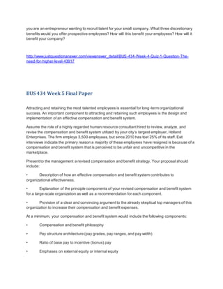 you are an entrepreneur wanting to recruit talent for your small company. What three discretionary
benefits would you offer prospective employees? How will this benefit your employees? How will it
benefit your company?
http://www.justquestionanswer.com/viewanswer_detail/BUS-434-Week-4-Quiz-1-Question-The-
need-for-higher-level-43917
BUS 434 Week 5 Final Paper
Attracting and retaining the most talented employees is essential for long-term organizational
success. An important component to attracting and retaining such employees is the design and
implementation of an effective compensation and benefit system.
Assume the role of a highly regarded human resource consultant hired to review, analyze, and
revise the compensation and benefit system utilized by your city’s largest employer, Holland
Enterprises. The firm employs 3,500 employees, but since 2010 has lost 25% of its staff. Exit
interviews indicate the primary reason a majority of these employees have resigned is because of a
compensation and benefit system that is perceived to be unfair and uncompetitive in the
marketplace.
Present to the management a revised compensation and benefit strategy. Your proposal should
include:
• Description of how an effective compensation and benefit system contributes to
organizational effectiveness.
• Explanation of the principle components of your revised compensation and benefit system
for a large-scale organization as well as a recommendation for each component.
• Provision of a clear and convincing argument to the already skeptical top managers of this
organization to increase their compensation and benefit expenses.
At a minimum, your compensation and benefit system would include the following components:
• Compensation and benefit philosophy
• Pay structure architecture (pay grades, pay ranges, and pay width)
• Ratio of base pay to incentive (bonus) pay
• Emphases on external equity or internal equity
 