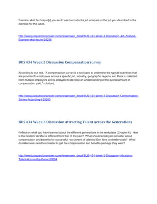 Examine what technique[s] you would use to conduct a job analysis on the job you described in the
exercise for this week.
http://www.justquestionanswer.com/viewanswer_detail/BUS-434-Week-2-Discussion-Job-Analysis-
Examine-what-techn-29258
BUS 434 Week 3 DiscussionCompensationSurvey
According to our text, “A compensation survey is a tool used to determine the typical incentives that
are provided to employees across a specific job, industry, geographic regions, etc. Data is collected
from multiple employers and is analyzed to develop an understanding of the overall amount of
compensation paid.” (citation).
http://www.justquestionanswer.com/viewanswer_detail/BUS-434-Week-3-Discussion-Compensation-
Survey-According-t-29260
BUS 434 Week 3 DiscussionAttracting Talent Across the Generations
Reflect on what you have learned about the different generations in the workplace (Chapter 6). How
is the modern workforce different from that of the past? What should employers consider about
compensation and benefits for successful recruitment of talented Gen Xers and millennials? What
do millennials need to consider to get the compensation and benefits package they want?
http://www.justquestionanswer.com/viewanswer_detail/BUS-434-Week-3-Discussion-Attracting-
Talent-Across-the-Gener-29264
 