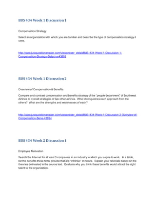 BUS 434 Week 1 Discussion1
Compensation Strategy
Select an organization with which you are familiar and describe the type of compensation strategy it
uses.
http://www.justquestionanswer.com/viewanswer_detail/BUS-434-Week-1-Discussion-1-
Compensation-Strategy-Select-a-43891
BUS 434 Week 1 Discussion2
Overview of Compensation & Benefits
Compare and contrast compensation and benefits strategy of the “people department” of Southwest
Airlines to overall strategies of two other airlines. What distinguishes each approach from the
others? What are the strengths and weaknesses of each?
http://www.justquestionanswer.com/viewanswer_detail/BUS-434-Week-1-Discussion-2-Overview-of-
Compensation-Bene-43894
BUS 434 Week 2 Discussion1
Employee Motivation
Search the Internet for at least 3 companies in an industry in which you aspire to work. In a table,
list the benefits these firms provide that are “intrinsic” in nature. Explain your rationale based on the
theories delineated in the course text. Evaluate why you think these benefits would attract the right
talent to the organization.
 