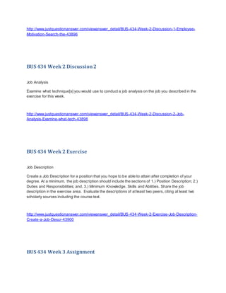 http://www.justquestionanswer.com/viewanswer_detail/BUS-434-Week-2-Discussion-1-Employee-
Motivation-Search-the-43896
BUS 434 Week 2 Discussion2
Job Analysis
Examine what technique[s] you would use to conduct a job analysis on the job you described in the
exercise for this week.
http://www.justquestionanswer.com/viewanswer_detail/BUS-434-Week-2-Discussion-2-Job-
Analysis-Examine-what-tech-43898
BUS 434 Week 2 Exercise
Job Description
Create a Job Description for a position that you hope to be able to attain after completion of your
degree. At a minimum, the job description should include the sections of 1.) Position Description; 2.)
Duties and Responsibilities; and, 3.) Minimum Knowledge, Skills and Abilities. Share the job
description in the exercise area. Evaluate the descriptions of at least two peers, citing at least two
scholarly sources including the course text.
http://www.justquestionanswer.com/viewanswer_detail/BUS-434-Week-2-Exercise-Job-Description-
Create-a-Job-Descr-43900
BUS 434 Week 3 Assignment
 