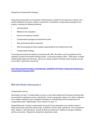 Designing a Compensation Package
Using the job description and evaluation method that you created for the exercises in weeks 2 & 3,
and the feedback from peers, design a proposal for a competitive compensation package for the
position, including the following elements:
• Job description
• Method of Job evaluation
• Intrinsic and extrinsic benefits
• Compensation package and rationale for same
• How performance will be measured
• Why the proposal you have created is appropriate for the market at this time.
• Compensation strategy.
The proposal should be formatted in accordance with APA, 6th edition, and the guidelines of the
template provided at the Ashford Writing Center. It should be between 2000 – 2500 words in length
excluding title page and references. Be sure to include at least 6 scholarly and/or popular sources,
one of which must be the course text
http://www.justquestionanswer.com/viewanswer_detail/BUS-434-Week-3-Assignment-Designing-a-
Compensation-Package-43901
BUS 434 Week 3 Discussion1
Compensation Survey
According to our text, “A compensation survey is a tool used to determine the typical incentives that
are provided to employees across a specific job, industry, geographic regions, etc. Data is collected
from multiple employers and is analyzed to develop an understanding of the overall amount of
compensation paid.” (Weathington, 2016, section 5.3, para. 1).
Guided Response: Create a compensation survey for the job description you created in week 2.
What did you learn about the salary range, competitive market, skills, experience, and occupational
field? Explain in 200-300 words. Include at least one reference in addition to company websites
and the course text. Respond to at least two classmates’ posts.
 