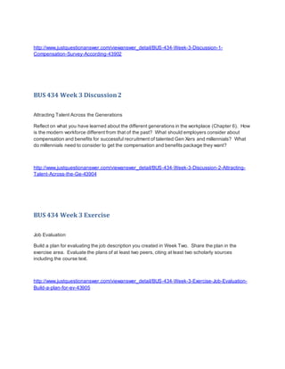 http://www.justquestionanswer.com/viewanswer_detail/BUS-434-Week-3-Discussion-1-
Compensation-Survey-According-43902
BUS 434 Week 3 Discussion2
Attracting Talent Across the Generations
Reflect on what you have learned about the different generations in the workplace (Chapter 6). How
is the modern workforce different from that of the past? What should employers consider about
compensation and benefits for successful recruitment of talented Gen Xers and millennials? What
do millennials need to consider to get the compensation and benefits package they want?
http://www.justquestionanswer.com/viewanswer_detail/BUS-434-Week-3-Discussion-2-Attracting-
Talent-Across-the-Ge-43904
BUS 434 Week 3 Exercise
Job Evaluation
Build a plan for evaluating the job description you created in Week Two. Share the plan in the
exercise area. Evaluate the plans of at least two peers, citing at least two scholarly sources
including the course text.
http://www.justquestionanswer.com/viewanswer_detail/BUS-434-Week-3-Exercise-Job-Evaluation-
Build-a-plan-for-ev-43905
 